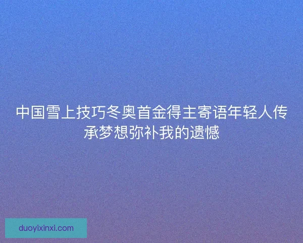 中国雪上技巧冬奥首金得主寄语年轻人传承梦想弥补我的遗憾 中国雪上技巧冬奥首金得主寄语年轻人传承梦想弥补我的遗憾