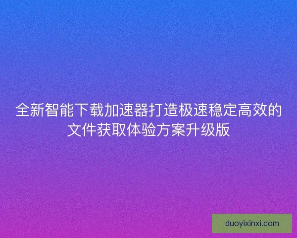 全新智能下载加速器打造极速稳定高效的文件获取体验方案升级版