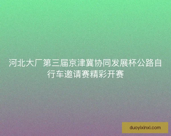 河北大厂第三届京津冀协同发展杯公路自行车邀请赛精彩开赛 河北大厂第三届京津冀协同发展杯公路自行车邀请赛精彩开赛