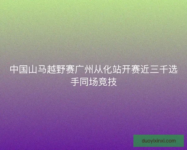 中国山马越野赛广州从化站开赛近三千选手同场竞技