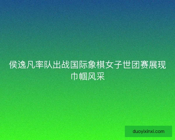 侯逸凡率队出战国际象棋女子世团赛展现巾帼风采